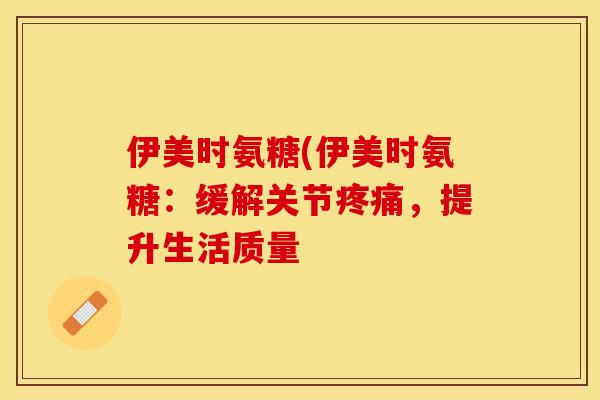 伊美时氨糖(伊美时氨糖：缓解关节疼痛，提升生活质量-第1张图片-关节保镖