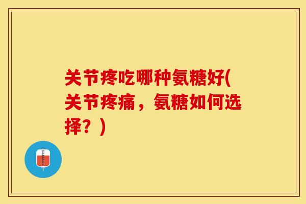 关节疼吃哪种氨糖好(关节疼痛，氨糖如何选择？)
