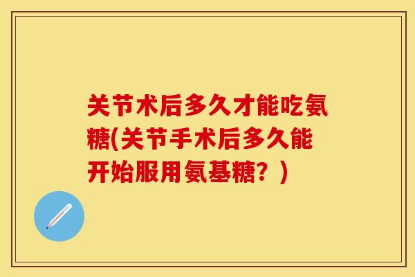 关节术后多久才能吃氨糖(关节手术后多久能开始服用氨基糖?) 关节术后多久才能吃氨糖(关节手术后多久能开始服用氨基糖?)