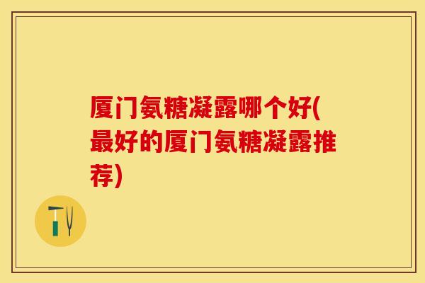 厦门氨糖凝露哪个好(最好的厦门氨糖凝露推荐)