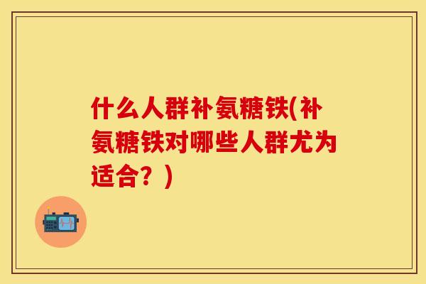 什么人群补氨糖铁(补氨糖铁对哪些人群尤为适合？)
