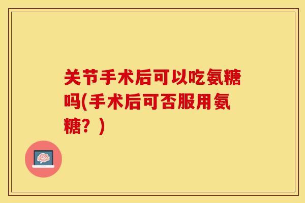 关节手术后可以吃氨糖吗(手术后可否服用氨糖？)