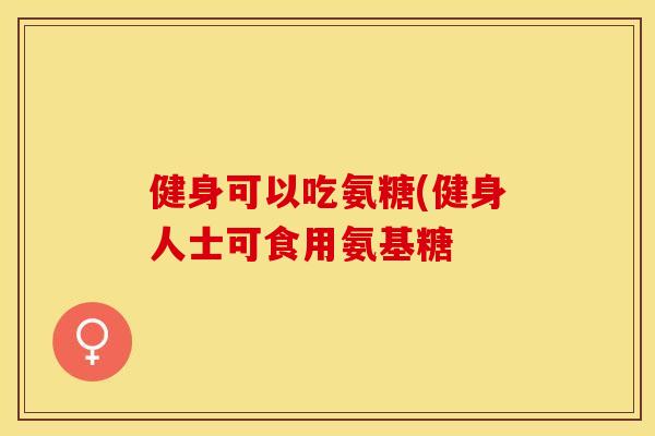 健身可以吃氨糖(健身人士可食用氨基糖