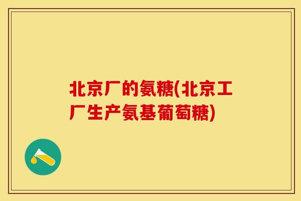 北京厂的氨糖(北京工厂生产氨基葡萄糖)