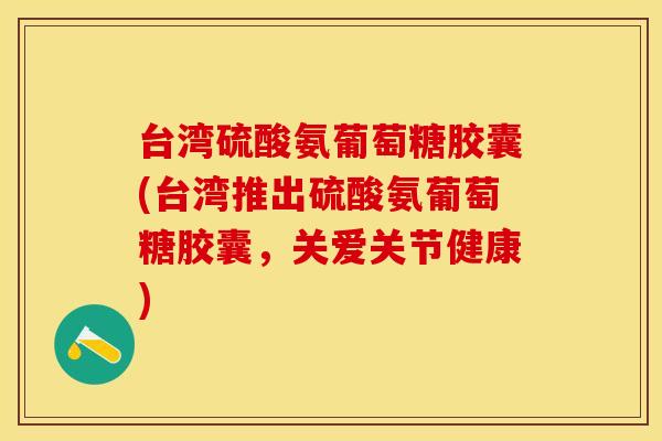 台湾硫酸氨葡萄糖胶囊(台湾推出硫酸氨葡萄糖胶囊，关爱关节健康)