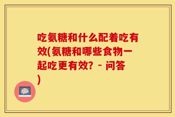 吃氨糖和什么配着吃有效(氨糖和哪些食物一起吃更有效？- 问答)