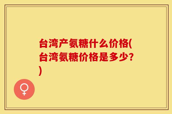 台湾产氨糖什么价格(台湾氨糖价格是多少?) 台湾产氨糖什么价格(台湾氨糖价格是多少?)