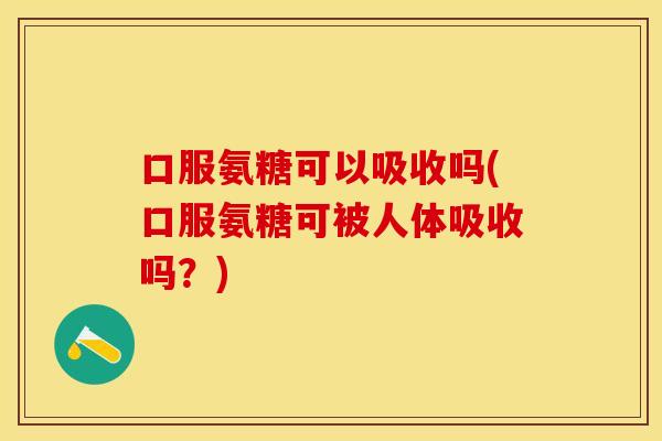 口服氨糖可以吸收吗(口服氨糖可被人体吸收吗？)
