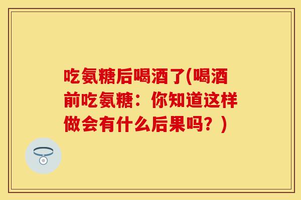 吃氨糖后喝酒了(喝酒前吃氨糖：你知道这样做会有什么后果吗？)