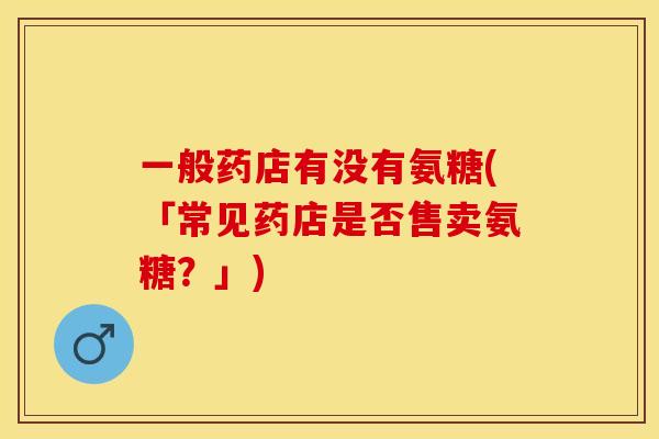 一般药店有没有氨糖(「常见药店是否售卖氨糖？」)-第1张图片-关节保镖