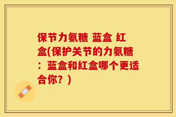 保节力氨糖 蓝盒 红盒(保护关节的力氨糖：蓝盒和红盒哪个更适合你？)