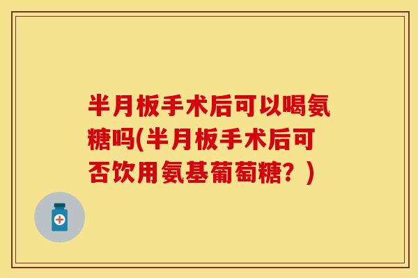 半月板手术后可以喝氨糖吗(半月板手术后可否饮用氨基葡萄糖？)