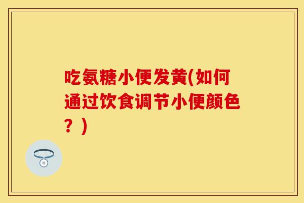 吃氨糖小便发黄(如何通过饮食调节小便颜色?) 吃氨糖小便发黄(如何通过饮食调节小便颜色?)