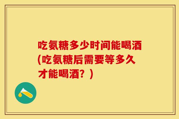 吃氨糖多少时间能喝酒(吃氨糖后需要等多久才能喝酒？)