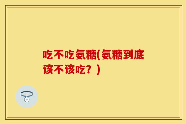 吃不吃氨糖(氨糖到底该不该吃？)-第1张图片-关节保镖