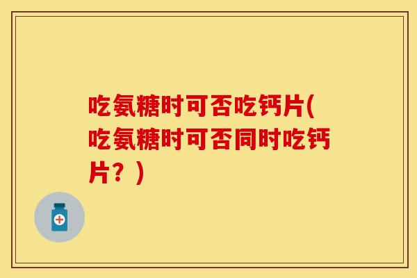 吃氨糖时可否吃钙片(吃氨糖时可否同时吃钙片？)