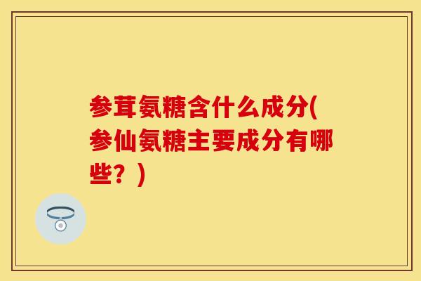 参茸氨糖含什么成分(参仙氨糖主要成分有哪些？)