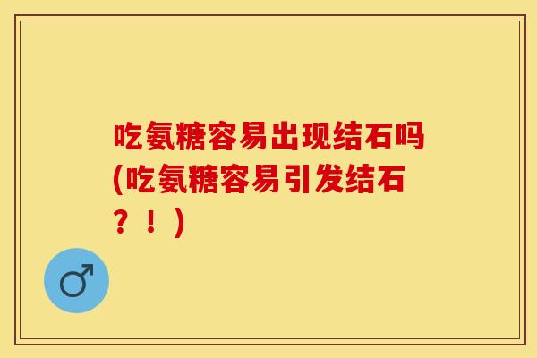 吃氨糖容易出现结石吗(吃氨糖容易引发结石？！)