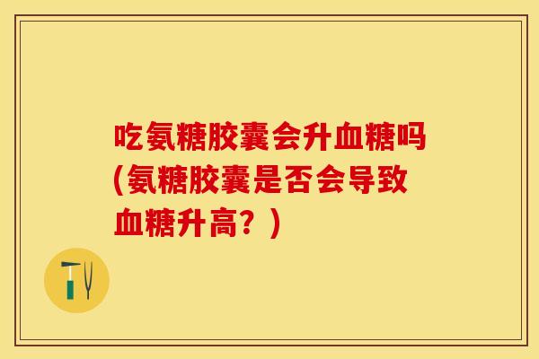 吃氨糖胶囊会升血糖吗(氨糖胶囊是否会导致血糖升高？)