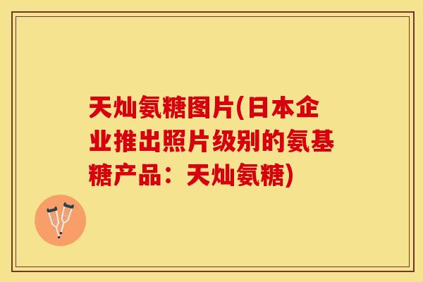 天灿氨糖图片(日本企业推出照片级别的氨基糖产品：天灿氨糖)