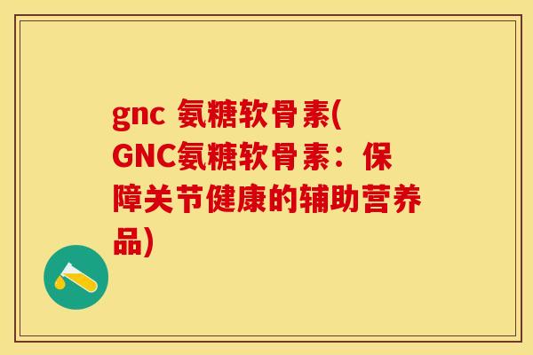 gnc 氨糖软骨素(GNC氨糖软骨素：保障关节健康的辅助营养品)