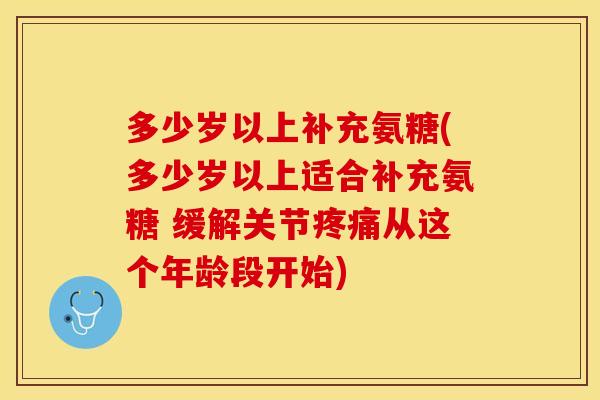 多少岁以上补充氨糖(多少岁以上适合补充氨糖 缓解关节疼痛从这个年龄段开始)