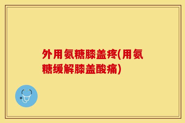 外用氨糖膝盖疼(用氨糖缓解膝盖酸痛)