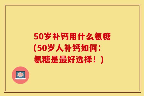 50岁补钙用什么氨糖(50岁人补钙如何：氨糖是最好选择！)