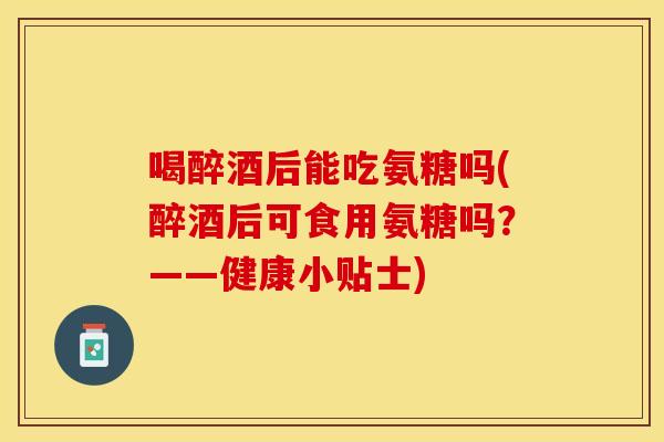 喝醉酒后能吃氨糖吗(醉酒后可食用氨糖吗？——健康小贴士)