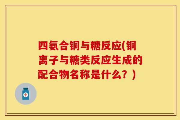 四氨合铜与糖反应(铜离子与糖类反应生成的配合物名称是什么？)