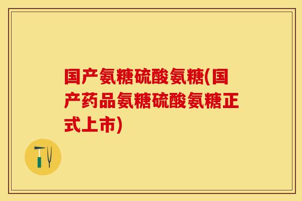 国产氨糖硫酸氨糖(国产药品氨糖硫酸氨糖正式上市)