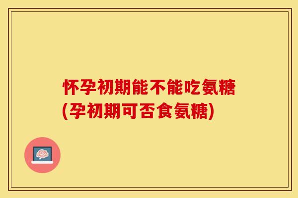 怀孕初期能不能吃氨糖(孕初期可否食氨糖)