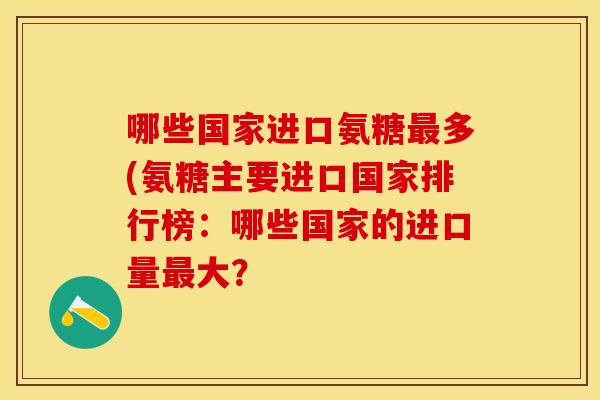 哪些国家进口氨糖最多(氨糖主要进口国家排行榜：哪些国家的进口量最大？