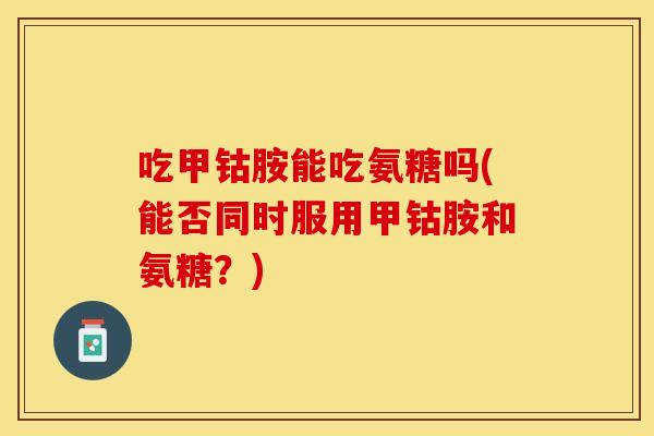 吃甲钴胺能吃氨糖吗(能否同时服用甲钴胺和氨糖？)