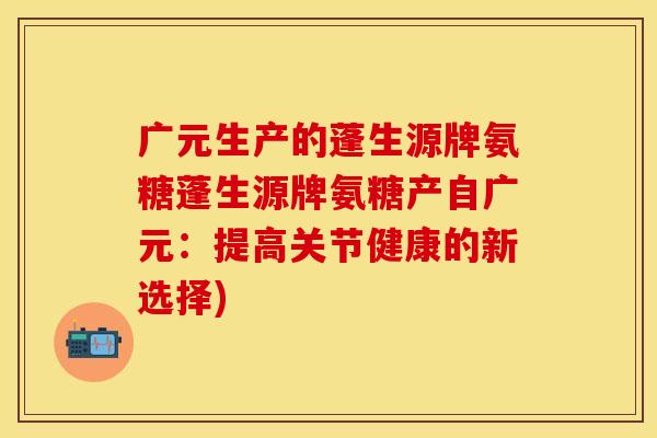 广元生产的蓬生源牌氨糖蓬生源牌氨糖产自广元：提高关节健康的新选择)