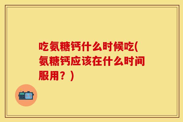 吃氨糖钙什么时候吃(氨糖钙应该在什么时间服用？)