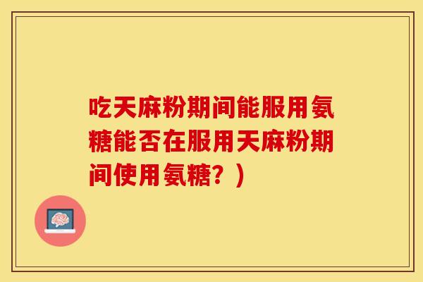 吃天麻粉期间能服用氨糖能否在服用天麻粉期间使用氨糖？)