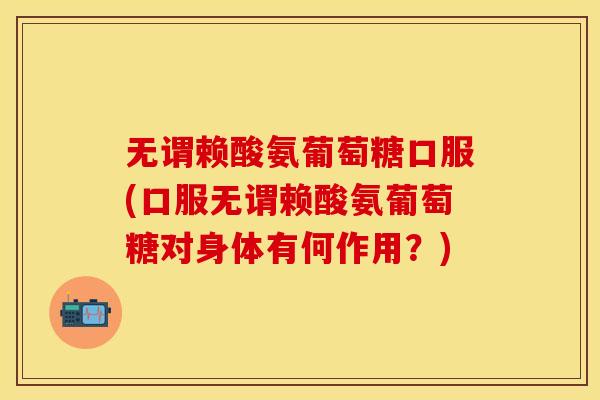 无谓赖酸氨葡萄糖口服(口服无谓赖酸氨葡萄糖对身体有何作用？)
