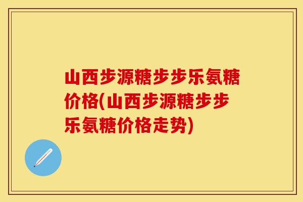 山西步源糖步步乐氨糖价格(山西步源糖步步乐氨糖价格走势)-第1张图片-关节保镖
