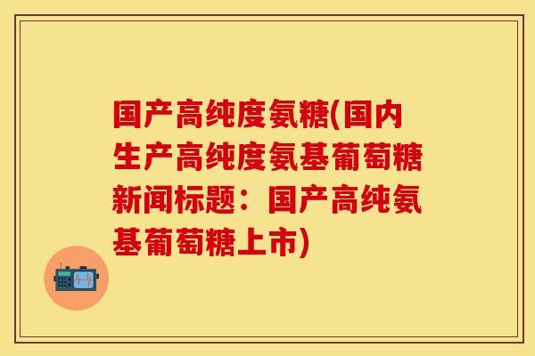 国产高纯度氨糖(国内生产高纯度氨基葡萄糖新闻标题：国产高纯氨基葡萄糖上市)-第1张图片-关节保镖
