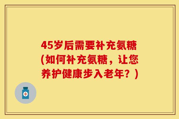 45岁后需要补充氨糖(如何补充氨糖，让您养护健康步入老年？)