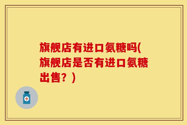 旗舰店有进口氨糖吗(旗舰店是否有进口氨糖出售？)