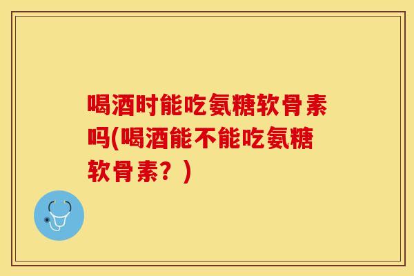 喝酒时能吃氨糖软骨素吗(喝酒能不能吃氨糖软骨素？)