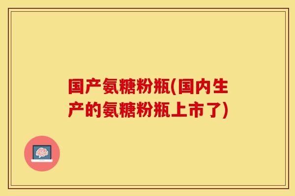 国产氨糖粉瓶(国内生产的氨糖粉瓶上市了)-第1张图片-关节保镖