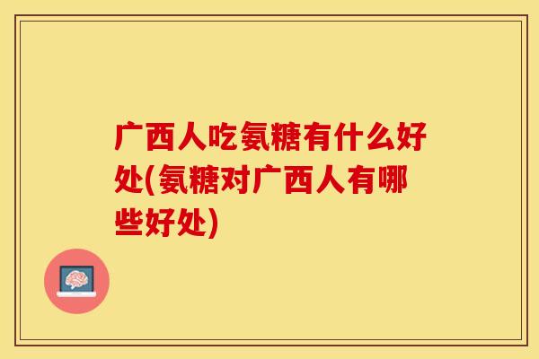 广西人吃氨糖有什么好处(氨糖对广西人有哪些好处)