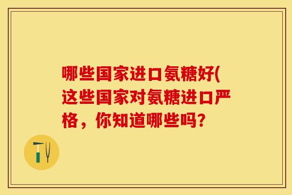 哪些国家进口氨糖好(这些国家对氨糖进口严格，你知道哪些吗？