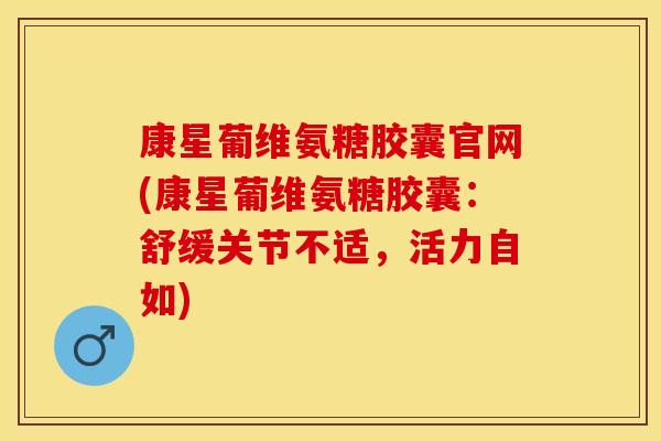 康星葡维氨糖胶囊官网(康星葡维氨糖胶囊：舒缓关节不适，活力自如)
