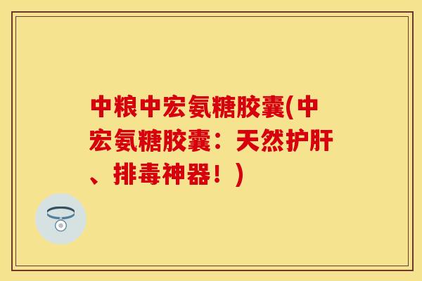 中粮中宏氨糖胶囊(中宏氨糖胶囊：天然护肝、排毒神器！)-第1张图片-关节保镖