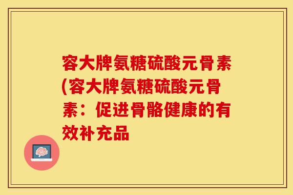 容大牌氨糖硫酸元骨素(容大牌氨糖硫酸元骨素:促进骨骼健康的有效补充品 容大牌氨糖硫酸元骨素(容大牌氨糖硫酸元骨素:促进骨骼健康的有效补充品