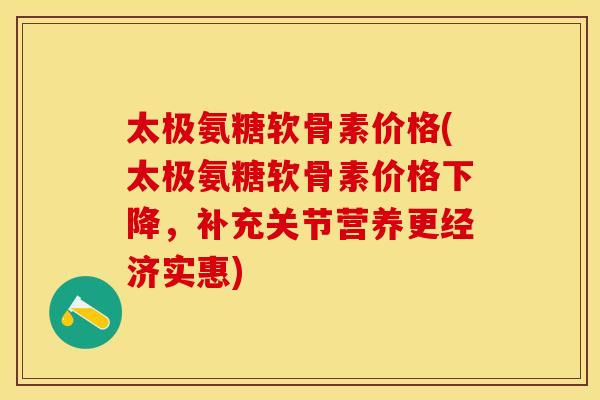 太极氨糖软骨素价格(太极氨糖软骨素价格下降，补充关节营养更经济实惠)